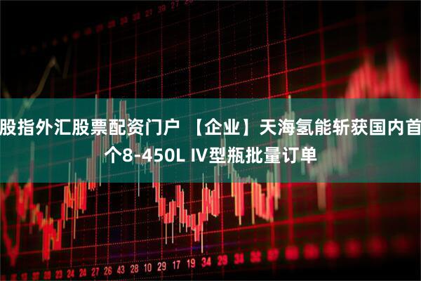 股指外汇股票配资门户 【企业】天海氢能斩获国内首个8-450L Ⅳ型瓶批量订单