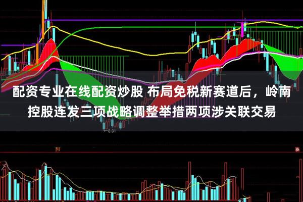 配资专业在线配资炒股 布局免税新赛道后，岭南控股连发三项战略调整举措两项涉关联交易