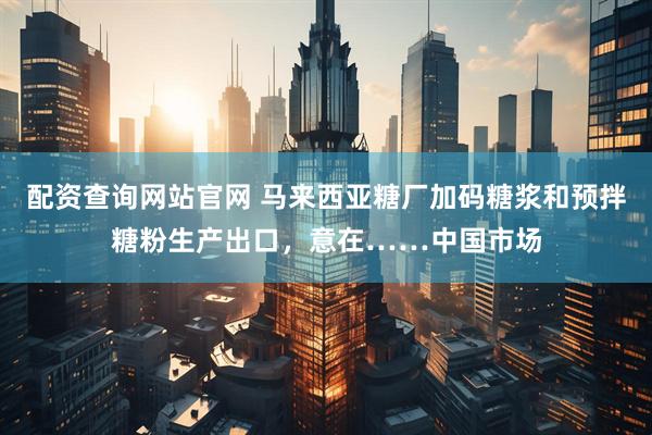 配资查询网站官网 马来西亚糖厂加码糖浆和预拌糖粉生产出口，意在……中国市场