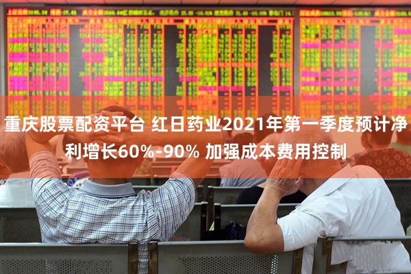 重庆股票配资平台 红日药业2021年第一季度预计净利增长60%-90% 加强成本费用控制
