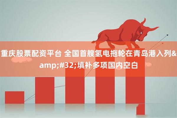 重庆股票配资平台 全国首艘氢电拖轮在青岛港入列&#32;填补多项国内空白
