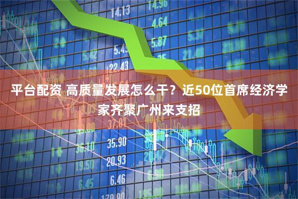 平台配资 高质量发展怎么干？近50位首席经济学家齐聚广州来支招
