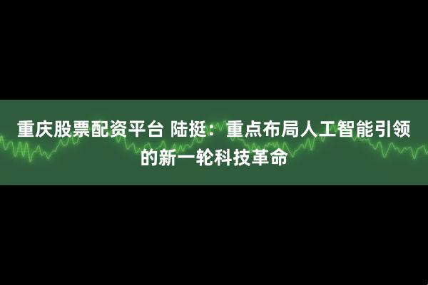 重庆股票配资平台 陆挺：重点布局人工智能引领的新一轮科技革命
