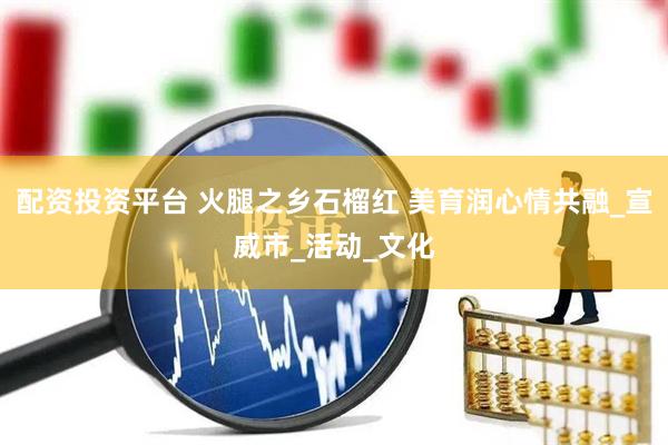 配资投资平台 火腿之乡石榴红 美育润心情共融_宣威市_活动_文化