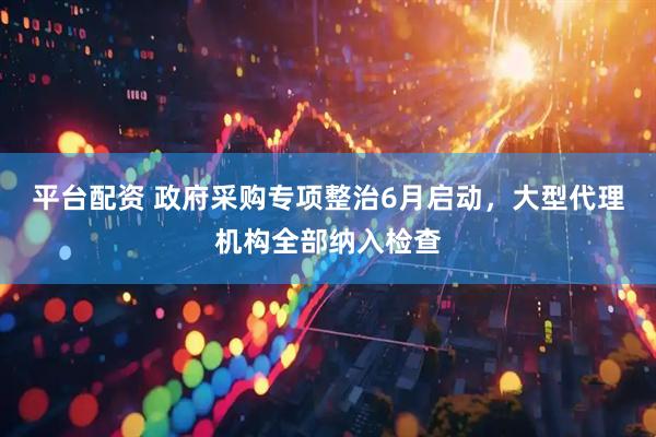 平台配资 政府采购专项整治6月启动，大型代理机构全部纳入检查