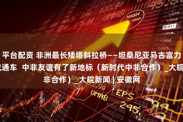 平台配资 非洲最长矮塔斜拉桥——坦桑尼亚马古富力大桥日前建成通车  中非友谊有了新地标（新时代中非合作）_大皖新闻 | 安徽网