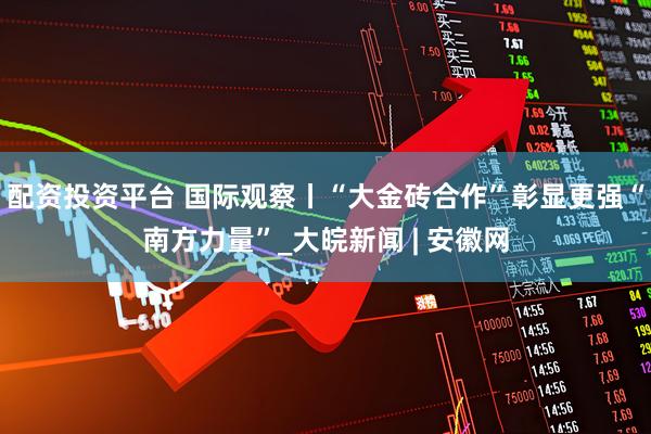 配资投资平台 国际观察丨“大金砖合作”彰显更强“南方力量”_大皖新闻 | 安徽网