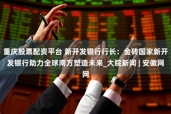重庆股票配资平台 新开发银行行长：金砖国家新开发银行助力全球南方塑造未来_大皖新闻 | 安徽网