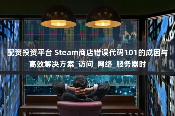 配资投资平台 Steam商店错误代码101的成因与高效解决方案_访问_网络_服务器时