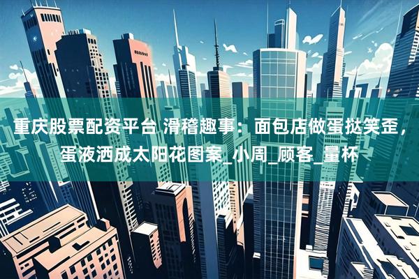 重庆股票配资平台 滑稽趣事：面包店做蛋挞笑歪，蛋液洒成太阳花图案_小周_顾客_量杯