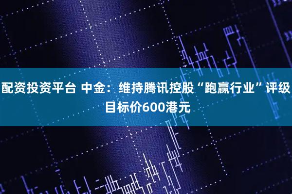 配资投资平台 中金：维持腾讯控股“跑赢行业”评级 目标价600港元
