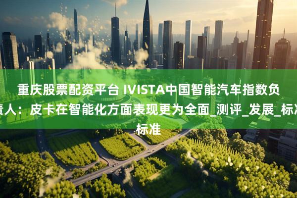 重庆股票配资平台 IVISTA中国智能汽车指数负责人：皮卡在智能化方面表现更为全面_测评_发展_标准