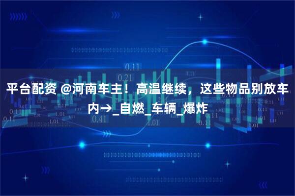 平台配资 @河南车主！高温继续，这些物品别放车内→_自燃_车辆_爆炸