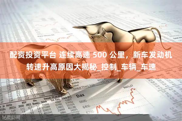 配资投资平台 连续高速 500 公里，新车发动机转速升高原因大揭秘_控制_车辆_车速