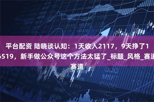 平台配资 陆晓谈认知：1天收入2117，9天挣了16519，新手做公众号这个方法太猛了_标题_风格_赛道