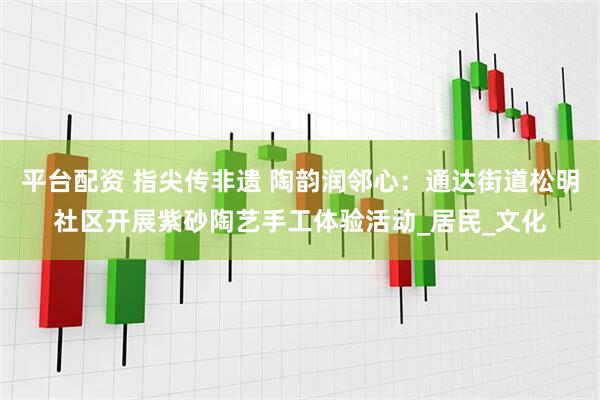 平台配资 指尖传非遗 陶韵润邻心：通达街道松明社区开展紫砂陶艺手工体验活动_居民_文化