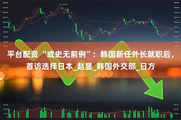 平台配资 “或史无前例”：韩国新任外长就职后，首访选择日本_赵显_韩国外交部_日方