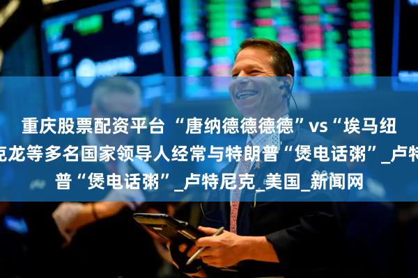 重庆股票配资平台 “唐纳德德德德”vs“埃马纽埃尔尔尔尔”：马克龙等多名国家领导人经常与特朗普“煲电话粥”_卢特尼克_美国_新闻网