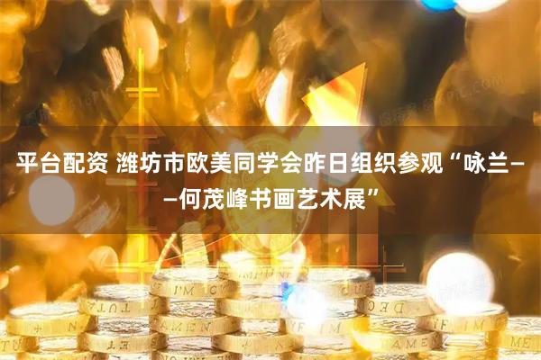 平台配资 潍坊市欧美同学会昨日组织参观“咏兰——何茂峰书画艺术展”