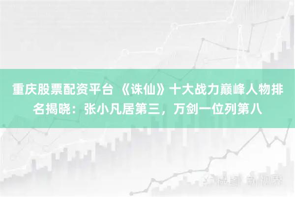 重庆股票配资平台 《诛仙》十大战力巅峰人物排名揭晓：张小凡居第三，万剑一位列第八