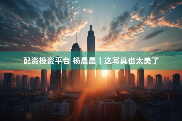配资投资平台 杨晨晨｜这写真也太美了