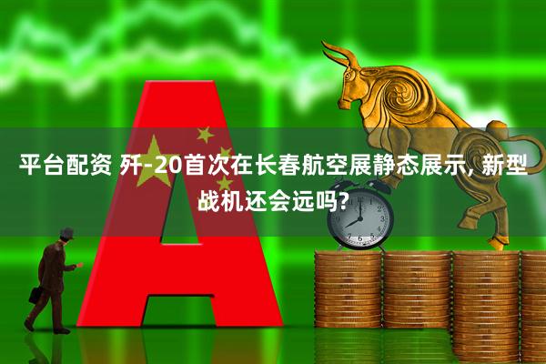 平台配资 歼-20首次在长春航空展静态展示, 新型战机还会远吗?