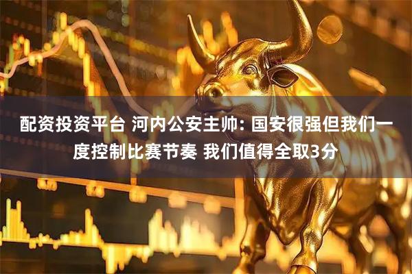 配资投资平台 河内公安主帅: 国安很强但我们一度控制比赛节奏 我们值得全取3分