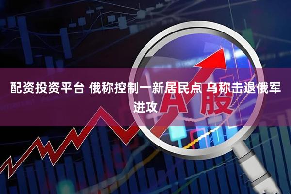配资投资平台 俄称控制一新居民点 乌称击退俄军进攻