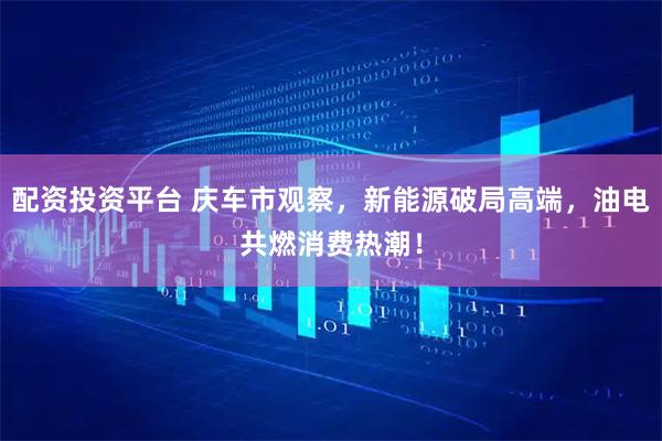 配资投资平台 庆车市观察，新能源破局高端，油电共燃消费热潮！