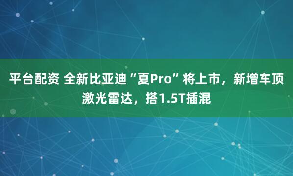 平台配资 全新比亚迪“夏Pro”将上市，新增车顶激光雷达，搭1.5T插混