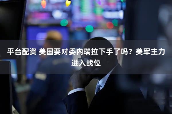 平台配资 美国要对委内瑞拉下手了吗?美军主力进入战位