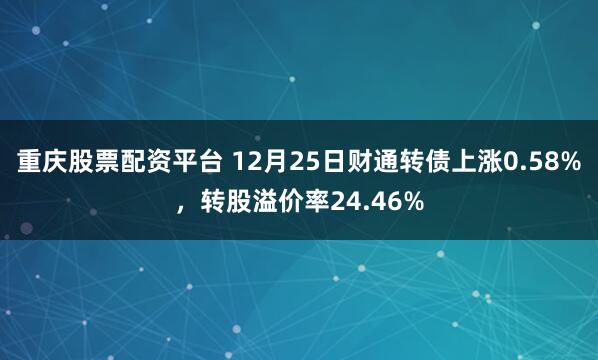 重庆股票配资平台 12月25日财通转债上涨0.58%，转股溢价率24.46%