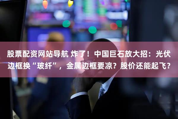 股票配资网站导航 炸了！中国巨石放大招：光伏边框换“玻纤”，金属边框要凉？股价还能起飞？