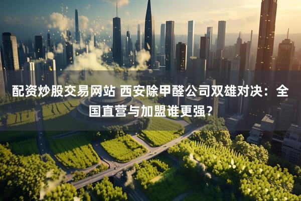 配资炒股交易网站 西安除甲醛公司双雄对决：全国直营与加盟谁更强？