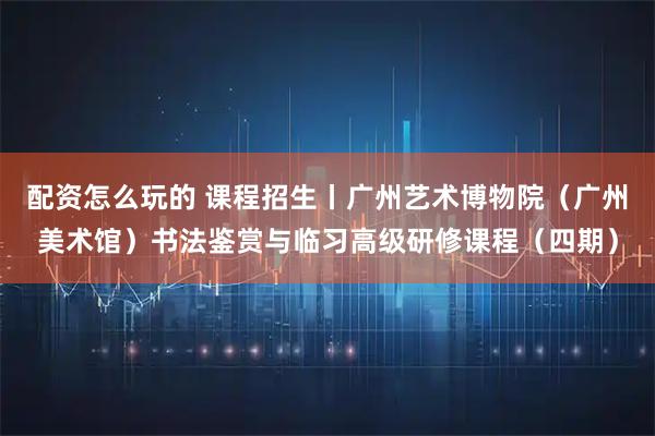 配资怎么玩的 课程招生丨广州艺术博物院（广州美术馆）书法鉴赏与临习高级研修课程（四期）