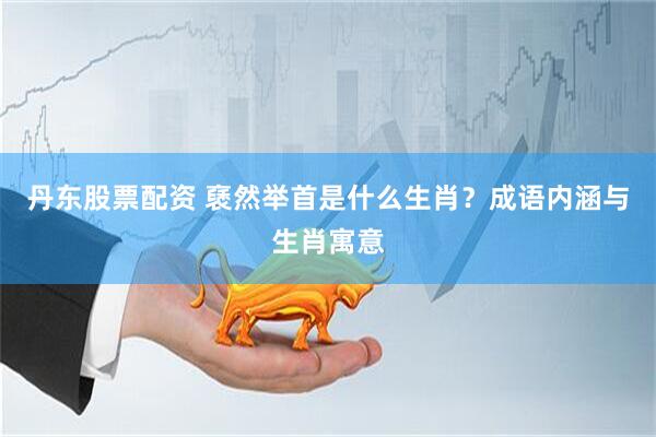 丹东股票配资 褎然举首是什么生肖？成语内涵与生肖寓意