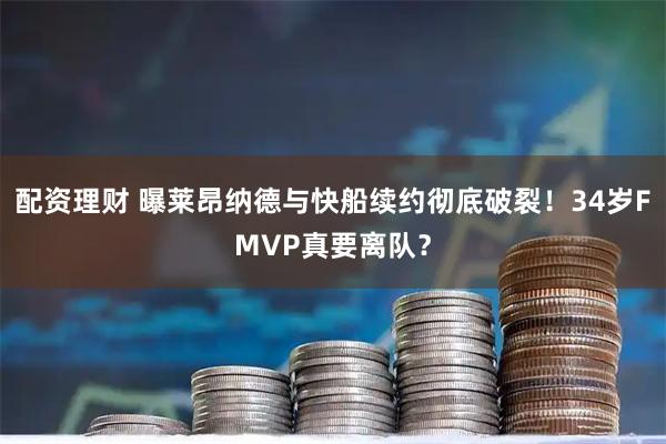 配资理财 曝莱昂纳德与快船续约彻底破裂！34岁FMVP真要离队？