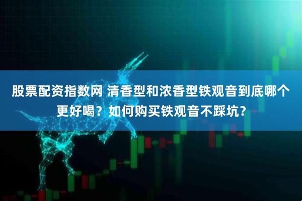 股票配资指数网 清香型和浓香型铁观音到底哪个更好喝？如何购买铁观音不踩坑？
