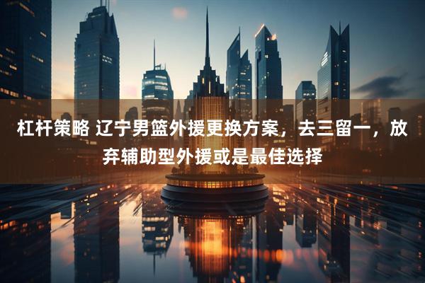 杠杆策略 辽宁男篮外援更换方案，去三留一，放弃辅助型外援或是最佳选择