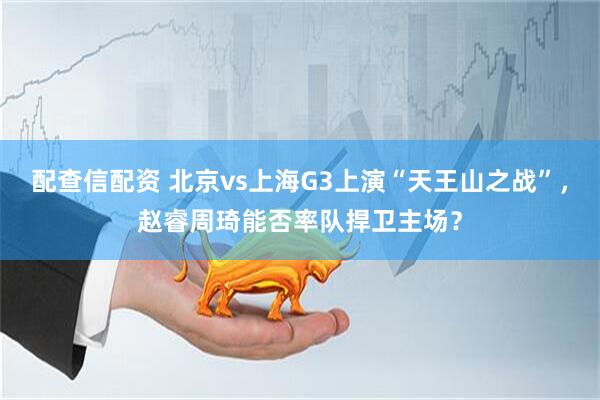配查信配资 北京vs上海G3上演“天王山之战”，赵睿周琦能否率队捍卫主场？
