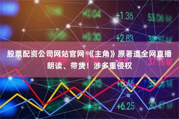 股票配资公司网站官网 《主角》原著遭全网直播朗读、带货！涉多重侵权