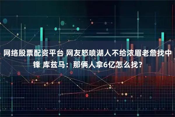 网络股票配资平台 网友怒喷湖人不给浓眉老詹找中锋 库兹马：那俩人拿6亿怎么找？