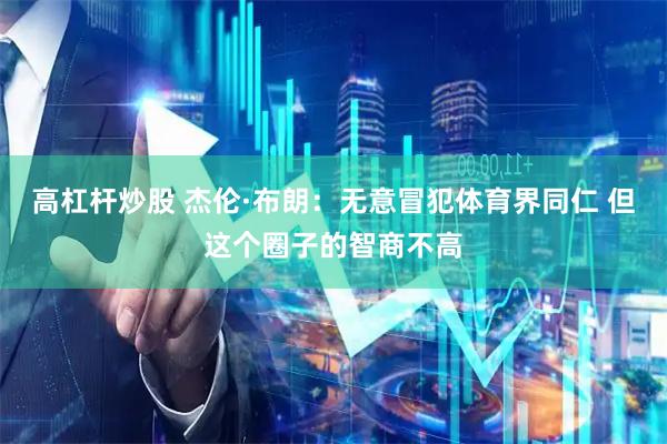 高杠杆炒股 杰伦·布朗：无意冒犯体育界同仁 但这个圈子的智商不高