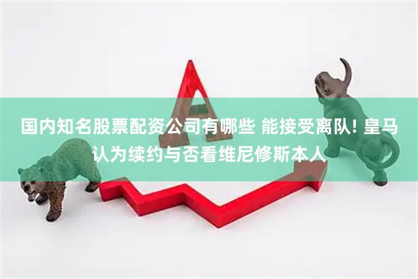 国内知名股票配资公司有哪些 能接受离队! 皇马认为续约与否看维尼修斯本人