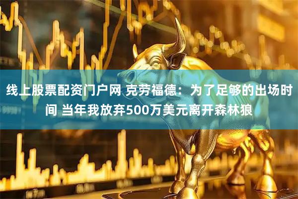 线上股票配资门户网 克劳福德:为了足够的出场时间 当年我放弃500万美元离开森林狼